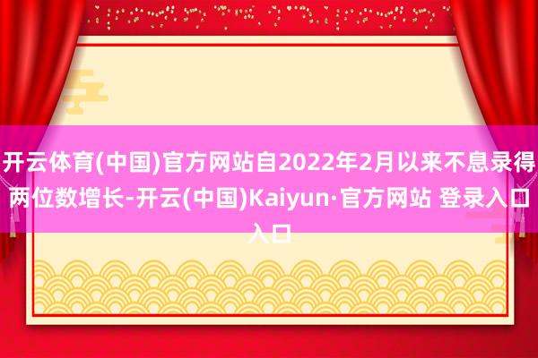 开云体育(中国)官方网站自2022年2月以来不息录得两位数增长-开云(中国)Kaiyun·官方网站 登录入口