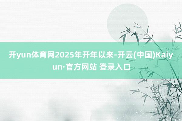开yun体育网　　2025年开年以来-开云(中国)Kaiyun·官方网站 登录入口