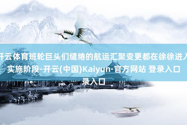 开云体育班轮巨头们缱绻的航运汇聚变更都在徐徐进入实施阶段-开云(中国)Kaiyun·官方网站 登录入口