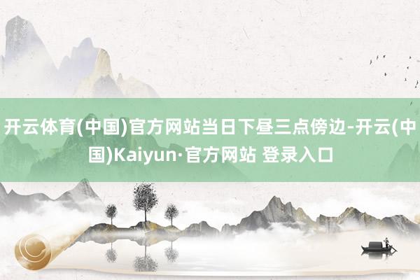 开云体育(中国)官方网站　　当日下昼三点傍边-开云(中国)Kaiyun·官方网站 登录入口