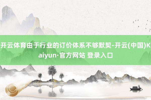 开云体育由于行业的订价体系不够默契-开云(中国)Kaiyun·官方网站 登录入口