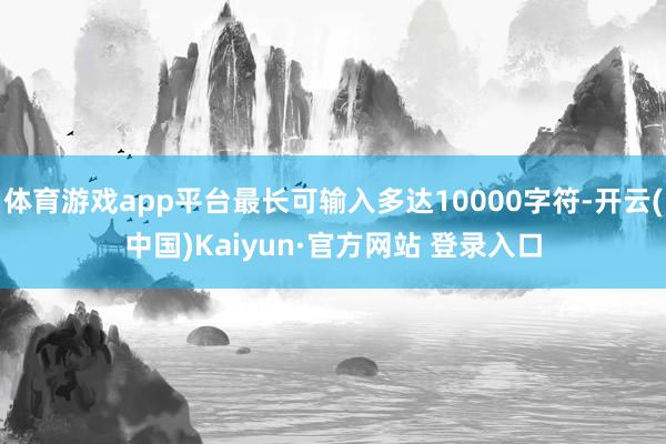 体育游戏app平台最长可输入多达10000字符-开云(中国)Kaiyun·官方网站 登录入口