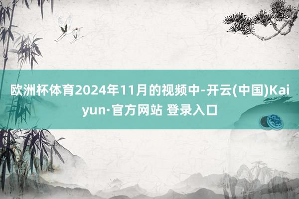 欧洲杯体育2024年11月的视频中-开云(中国)Kaiyun·官方网站 登录入口