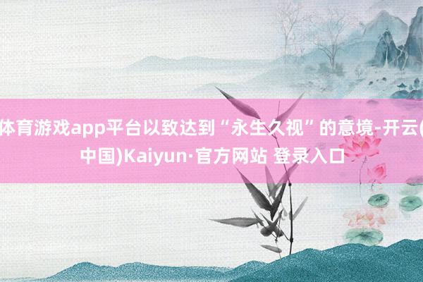 体育游戏app平台以致达到“永生久视”的意境-开云(中国)Kaiyun·官方网站 登录入口