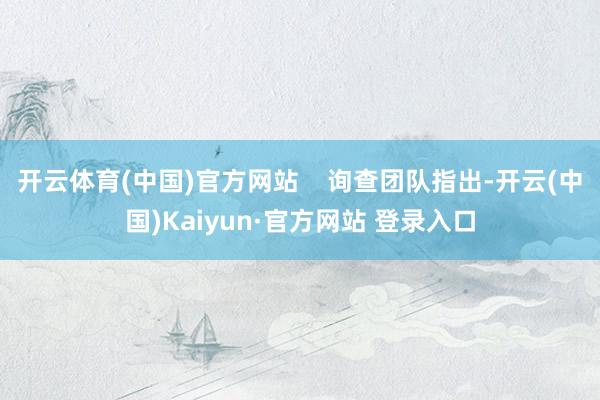 开云体育(中国)官方网站    询查团队指出-开云(中国)Kaiyun·官方网站 登录入口