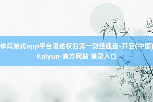体育游戏app平台著述权归第一财经通盘-开云(中国)Kaiyun·官方网站 登录入口