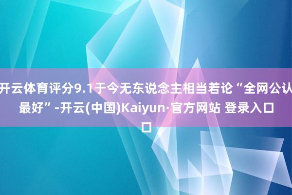 开云体育评分9.1于今无东说念主相当若论“全网公认最好”-开云(中国)Kaiyun·官方网站 登录入口