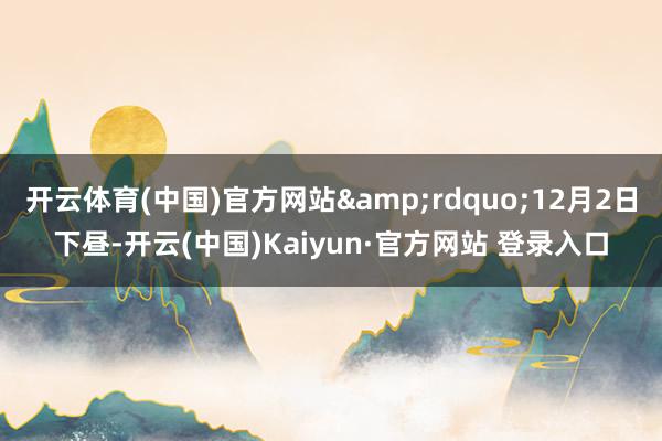 开云体育(中国)官方网站&rdquo;12月2日下昼-开云(中国)Kaiyun·官方网站 登录入口