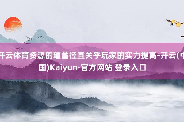 开云体育资源的蕴蓄径直关乎玩家的实力提高-开云(中国)Kaiyun·官方网站 登录入口