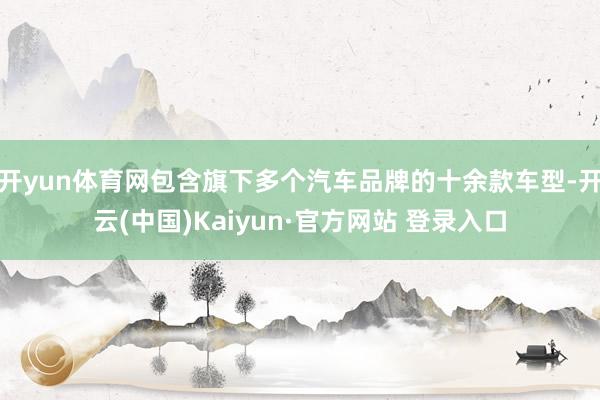 开yun体育网包含旗下多个汽车品牌的十余款车型-开云(中国)Kaiyun·官方网站 登录入口