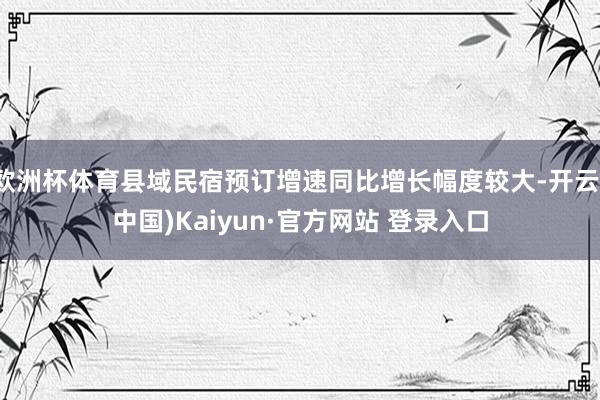 欧洲杯体育县域民宿预订增速同比增长幅度较大-开云(中国)Kaiyun·官方网站 登录入口
