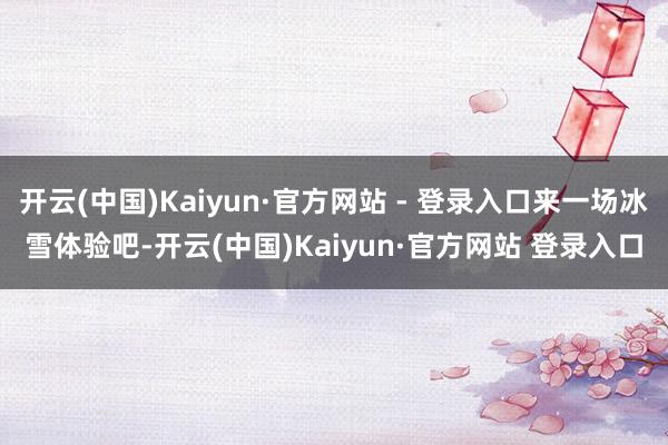 开云(中国)Kaiyun·官方网站 - 登录入口来一场冰雪体验吧-开云(中国)Kaiyun·官方网站 登录入口