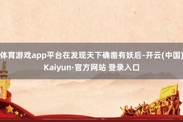 体育游戏app平台在发现天下确凿有妖后-开云(中国)Kaiyun·官方网站 登录入口