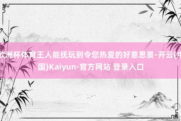 欧洲杯体育王人能抚玩到令您热爱的好意思景-开云(中国)Kaiyun·官方网站 登录入口