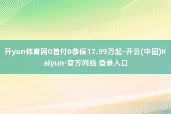 开yun体育网0首付0恭候17.99万起-开云(中国)Kaiyun·官方网站 登录入口