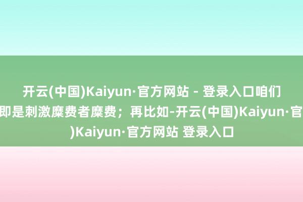 开云(中国)Kaiyun·官方网站 - 登录入口咱们知说念这些看成即是刺激糜费者糜费；再比如-开云(中国)Kaiyun·官方网站 登录入口