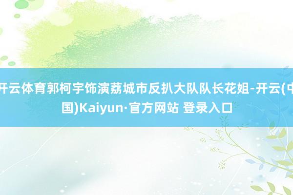 开云体育郭柯宇饰演荔城市反扒大队队长花姐-开云(中国)Kaiyun·官方网站 登录入口