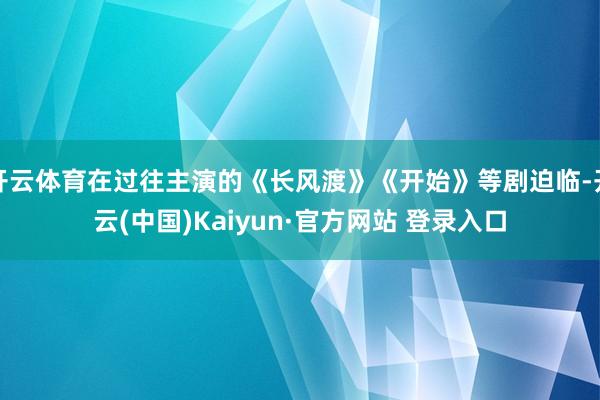 开云体育在过往主演的《长风渡》《开始》等剧迫临-开云(中国)Kaiyun·官方网站 登录入口