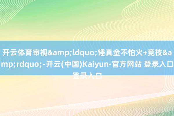 开云体育审视&ldquo;锤真金不怕火+竞技&rdquo;-开云(中国)Kaiyun·官方网站 登录入口