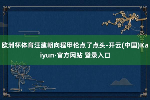 欧洲杯体育汪建朝向程甲伦点了点头-开云(中国)Kaiyun·官方网站 登录入口