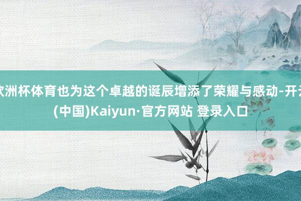 欧洲杯体育也为这个卓越的诞辰增添了荣耀与感动-开云(中国)Kaiyun·官方网站 登录入口