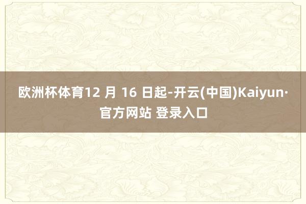 欧洲杯体育12 月 16 日起-开云(中国)Kaiyun·官方网站 登录入口