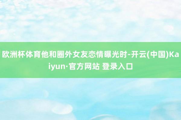 欧洲杯体育他和圈外女友恋情曝光时-开云(中国)Kaiyun·官方网站 登录入口