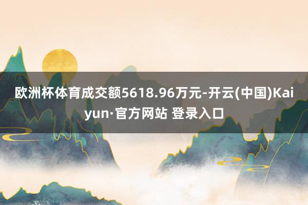 欧洲杯体育成交额5618.96万元-开云(中国)Kaiyun·官方网站 登录入口