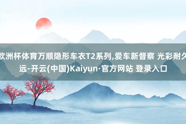 欧洲杯体育万顺隐形车衣T2系列,爱车新督察 光彩耐久远-开云(中国)Kaiyun·官方网站 登录入口