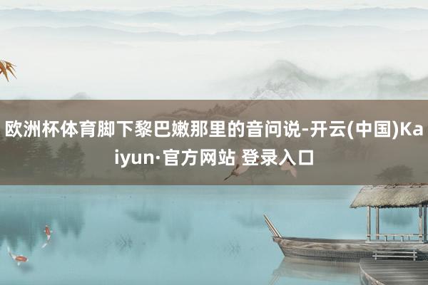 欧洲杯体育脚下黎巴嫩那里的音问说-开云(中国)Kaiyun·官方网站 登录入口