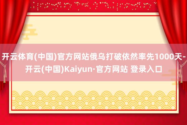 开云体育(中国)官方网站俄乌打破依然率先1000天-开云(中国)Kaiyun·官方网站 登录入口