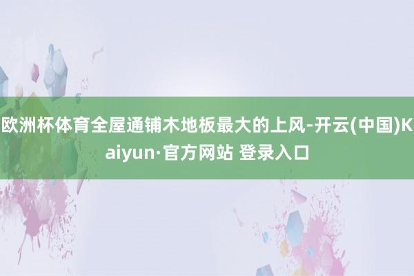 欧洲杯体育全屋通铺木地板最大的上风-开云(中国)Kaiyun·官方网站 登录入口