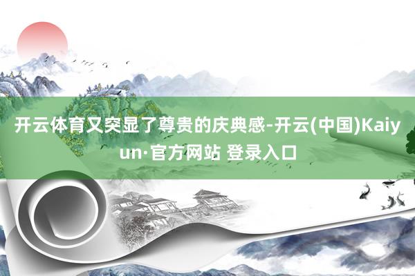 开云体育又突显了尊贵的庆典感-开云(中国)Kaiyun·官方网站 登录入口