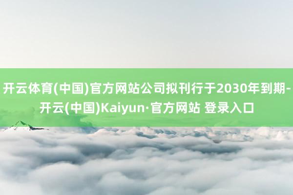 开云体育(中国)官方网站公司拟刊行于2030年到期-开云(中国)Kaiyun·官方网站 登录入口
