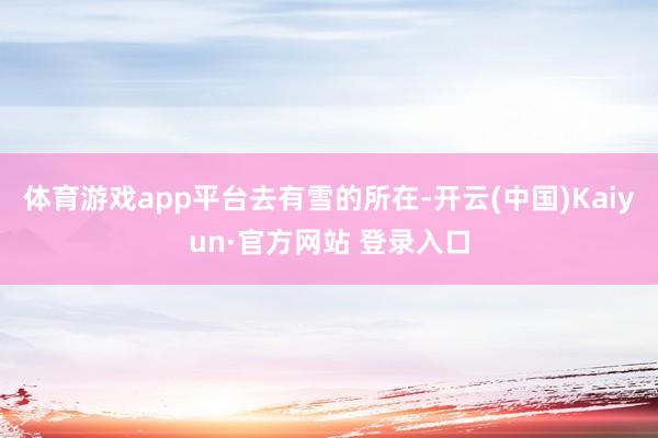 体育游戏app平台去有雪的所在-开云(中国)Kaiyun·官方网站 登录入口