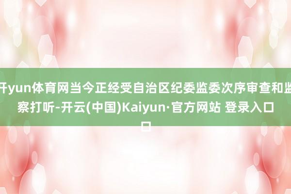 开yun体育网当今正经受自治区纪委监委次序审查和监察打听-开云(中国)Kaiyun·官方网站 登录入口
