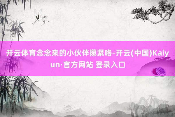 开云体育念念来的小伙伴攥紧咯-开云(中国)Kaiyun·官方网站 登录入口