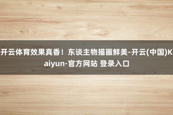 开云体育效果真香！东谈主物描画鲜美-开云(中国)Kaiyun·官方网站 登录入口