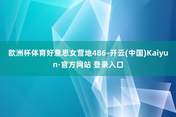 欧洲杯体育好意思女营地486-开云(中国)Kaiyun·官方网站 登录入口