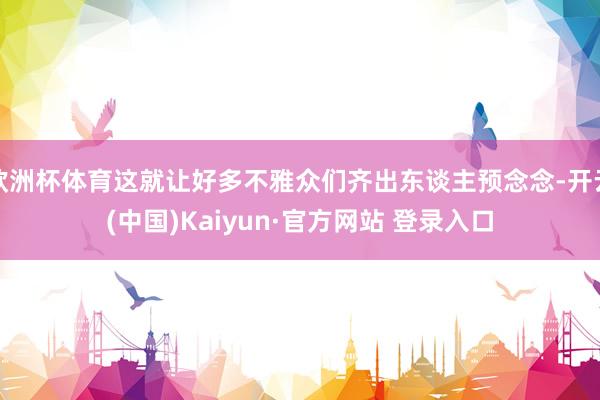 欧洲杯体育这就让好多不雅众们齐出东谈主预念念-开云(中国)Kaiyun·官方网站 登录入口