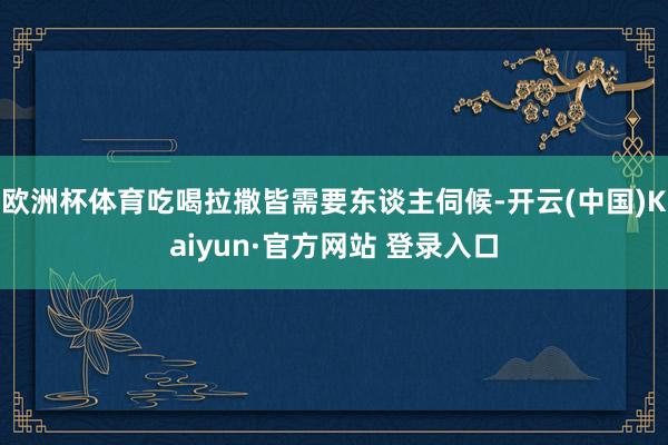 欧洲杯体育吃喝拉撒皆需要东谈主伺候-开云(中国)Kaiyun·官方网站 登录入口