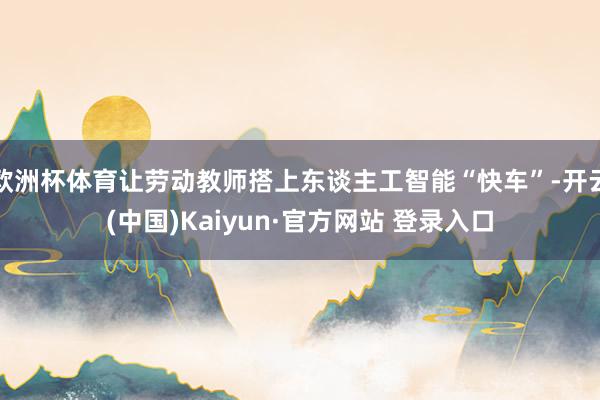 欧洲杯体育让劳动教师搭上东谈主工智能“快车”-开云(中国)Kaiyun·官方网站 登录入口
