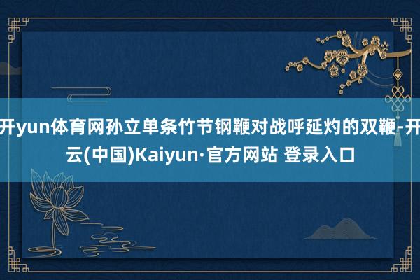 开yun体育网孙立单条竹节钢鞭对战呼延灼的双鞭-开云(中国)Kaiyun·官方网站 登录入口