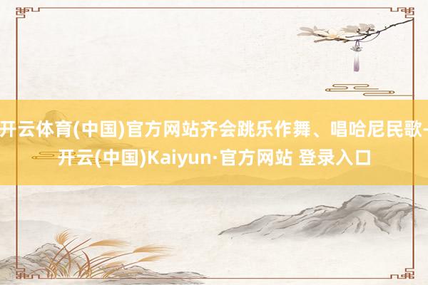 开云体育(中国)官方网站齐会跳乐作舞、唱哈尼民歌-开云(中国)Kaiyun·官方网站 登录入口