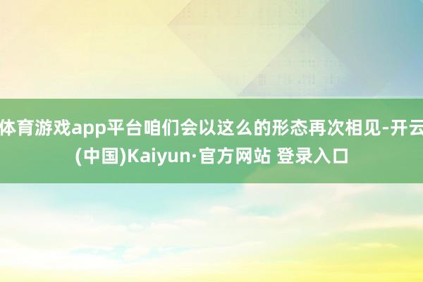 体育游戏app平台咱们会以这么的形态再次相见-开云(中国)Kaiyun·官方网站 登录入口