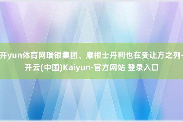 开yun体育网瑞银集团、摩根士丹利也在受让方之列-开云(中国)Kaiyun·官方网站 登录入口