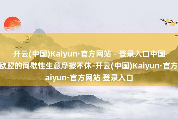 开云(中国)Kaiyun·官方网站 - 登录入口中国和好意思国、欧盟的间歇性生意摩擦不休-开云(中国)Kaiyun·官方网站 登录入口