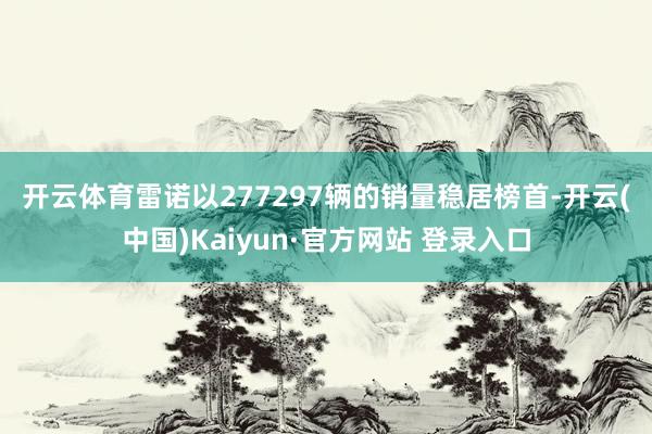 开云体育　　雷诺以277297辆的销量稳居榜首-开云(中国)Kaiyun·官方网站 登录入口