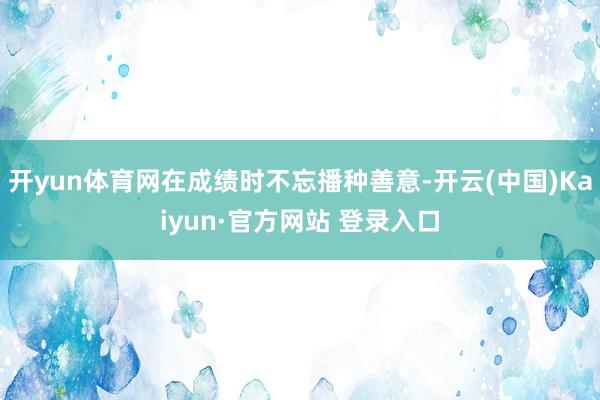 开yun体育网在成绩时不忘播种善意-开云(中国)Kaiyun·官方网站 登录入口