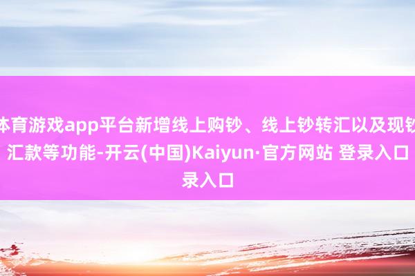 体育游戏app平台新增线上购钞、线上钞转汇以及现钞汇款等功能-开云(中国)Kaiyun·官方网站 登录入口
